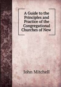 A Guide to the Principles and Practice of the Congregational Churches of New .
