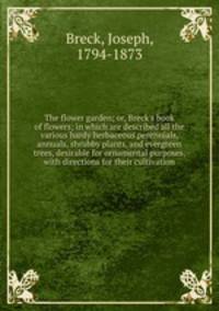 The flower garden; or, Breck`s book of flowers; in which are described all the various hardy herbaceous perennials, annuals, shrubby plants, and evergreen trees, desirable for ornamental purposes, with directions for their cultivation