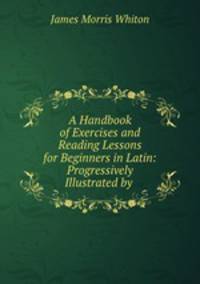 A Handbook of Exercises and Reading Lessons for Beginners in Latin: Progressively Illustrated by .
