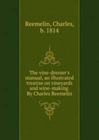 The vine-dresser`s manual, an illustrated treatise on vineyards and wine-making. By Charles Reemelin