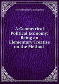 A Geometrical Political Economy: Being an Elementary Treatise on the Method .
