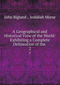 A Geographical and Historical View of the World: Exhibiting a Complete Delineation of the .. 2