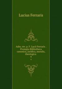 Adm. rev. p. F. Lucii Ferraris . Prompta Bibliotheca canonica, juridica, moralis, theologica .. 4