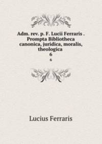 Adm. rev. p. F. Lucii Ferraris . Prompta Bibliotheca canonica, juridica, moralis, theologica .. 6