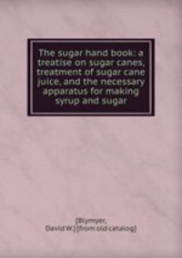 The sugar hand book: a treatise on sugar canes, treatment of sugar cane juice, and the necessary apparatus for making syrup and sugar