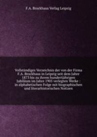 Vollstndiges Verzeichnis der von der Firma F.A. Brockhaus in Leipzig seit dem Jahre 1873 bis zu ihrem hundertjhrigen Jubilum im Jahre 1905 verlegten Werke : in alphabetischen Folge mit biographischen und literarhistorischen Notizen