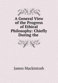 A General View of the Progress of Ethical Philosophy: Chiefly During the .