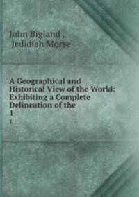A Geographical and Historical View of the World: Exhibiting a Complete Delineation of the .. 1