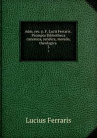 Adm. rev. p. F. Lucii Ferraris . Prompta Bibliotheca canonica, juridica, moralis, theologica .. 3