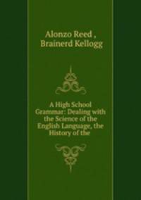 A High School Grammar: Dealing with the Science of the English Language, the History of the .