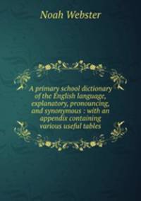 A primary school dictionary of the English language, explanatory, pronouncing, and synonymous : with an appendix containing various useful tables