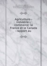 Agriculture--industrie--commerce: la France et le Canada : rapport au .