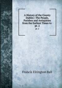 A History of the County Dublin:: The People, Parishes and Antiquities from the Earliest Times to .. pt. 2