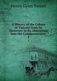 A History of the Colony of Victoria from Its Discovery to Its Absorption Into the Commonwealth .. 1
