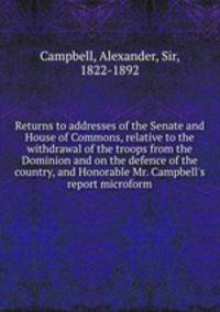 Returns to addresses of the Senate and House of Commons, relative to the withdrawal of the troops from the Dominion and on the defence of the country, and Honorable Mr. Campbell`s report microform