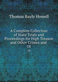 A Complete Collection of State Trials and Proceedings for High Treason and Other Crimes and .. 18