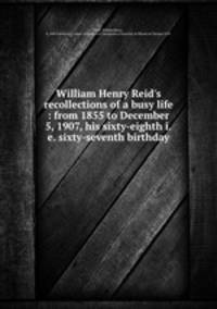 William Henry Reid`s recollections of a busy life : from 1855 to December 5, 1907, his sixty-eighth i.e. sixty-seventh birthday