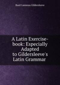 A Latin Exercise-book: Especially Adapted to Gildersleeve`s Latin Grammar .