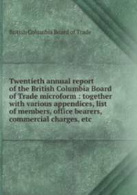 Twentieth annual report of the British Columbia Board of Trade microform : together with various appendices, list of members, office bearers, commercial charges, etc
