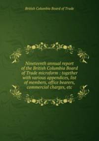 Nineteenth annual report of the British Columbia Board of Trade microform : together with various appendices, list of members, office bearers, commercial charges, etc