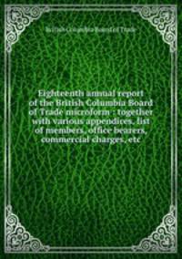 Eighteenth annual report of the British Columbia Board of Trade microform : together with various appendices, list of members, office bearers, commercial charges, etc