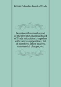 Seventeenth annual report of the British Columbia Board of Trade microform : together with various appendices, list of members, office bearers, commercial charges, etc