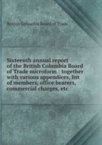 Sixteenth annual report of the British Columbia Board of Trade microform : together with various appendices, list of members, office bearers, commercial charges, etc