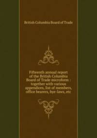 Fifteenth annual report of the British Columbia Board of Trade microform : together with various appendices, list of members, office bearers, bye-laws, etc
