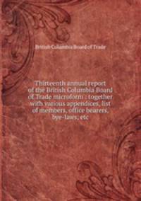 Thirteenth annual report of the British Columbia Board of Trade microform : together with various appendices, list of members, office bearers, bye-laws, etc