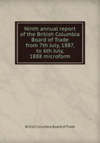 Ninth annual report of the British Columbia Board of Trade from 7th July, 1887, to 6th July, 1888 microform