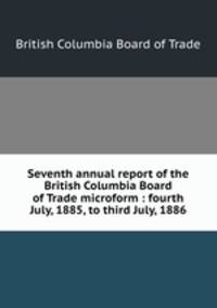 Seventh annual report of the British Columbia Board of Trade microform : fourth July, 1885, to third July, 1886