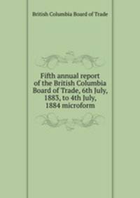 Fifth annual report of the British Columbia Board of Trade, 6th July, 1883, to 4th July, 1884 microform