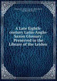 A Late Eighth-century Latin-Anglo-Saxon Glossary: Preserved in the Library of the Leiden .
