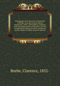 Monograph of the descent of the family of Beebe, from the earliest known immigrant--John, of Broughton, England, 1650; including details of patriotic services of individuals during the early settlement of the country, in times of peace and war