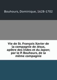 Vie de St. Franois Xavier de la compagnie de Jsus, aptre des Indes et du Japon; par le P. Bouhours, de la mme compagnie