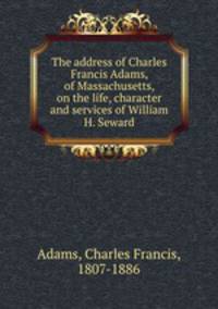 The address of Charles Francis Adams, of Massachusetts, on the life, character and services of William H. Seward