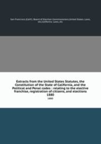 Extracts from the United States Statutes, the Constitution of the State of California, and the Political and Penal codes : relating to the elective franchise, registration of citizens, and elections. 1880