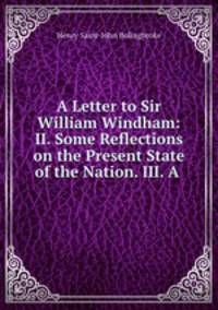 A Letter to Sir William Windham: II. Some Reflections on the Present State of the Nation. III. A .