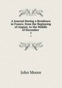 A Journal During a Residence in France, from the Beginning of August, to the Middle of December .. 1