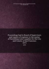 Proceedings had in Board of Supervisors and reports of engineer in the matter of furnishing water supplies for the City and County of San Francisco. 1875