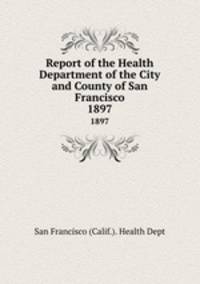 Report of the Health Department of the City and County of San Francisco. 1897