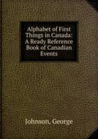 Alphabet of First Things in Canada: A Ready Reference Book of Canadian Events