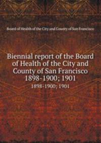 Biennial report of the Board of Health of the City and County of San Francisco. 1898-1900; 1901