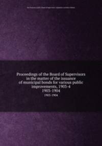 Proceedings of the Board of Supervisors in the matter of the issuance of municipal bonds for various public improvements, 1903-4. 1903-1904