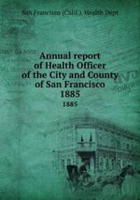Annual report of Health Officer of the City and County of San Francisco. 1885