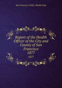 Report of the Health Officer of the City and County of San Francisco. 1877