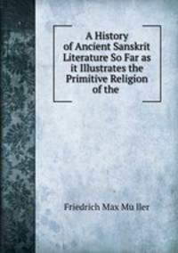 A History of Ancient Sanskrit Literature So Far as it Illustrates the Primitive Religion of the .