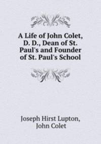 A Life of John Colet, D. D., Dean of St. Paul`s and Founder of St. Paul`s School