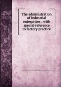 The administration of industrial enterprises : with special reference to factory practice