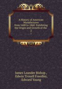 A History of American Manufactures from 1608 to 1860: Exhibiting the Origin and Growth of the .. 2